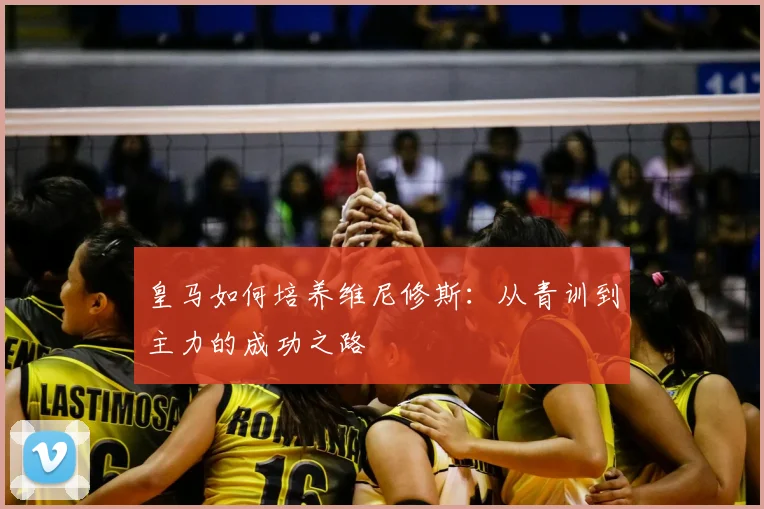 皇马如何培养维尼修斯：从青训到主力的成功之路