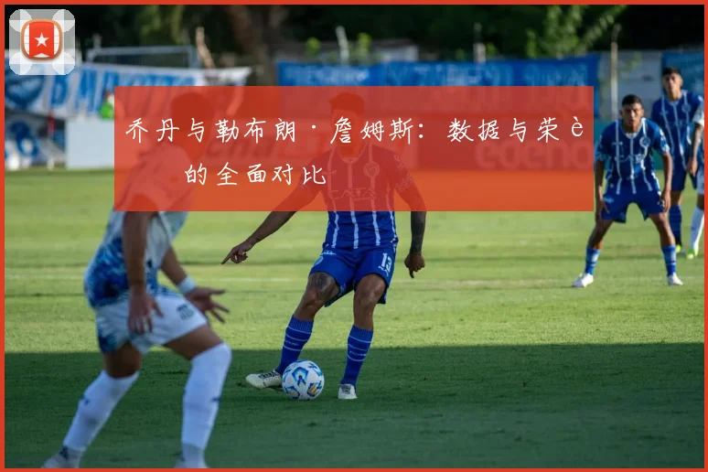 乔丹与勒布朗·詹姆斯：数据与荣誉的全面对比