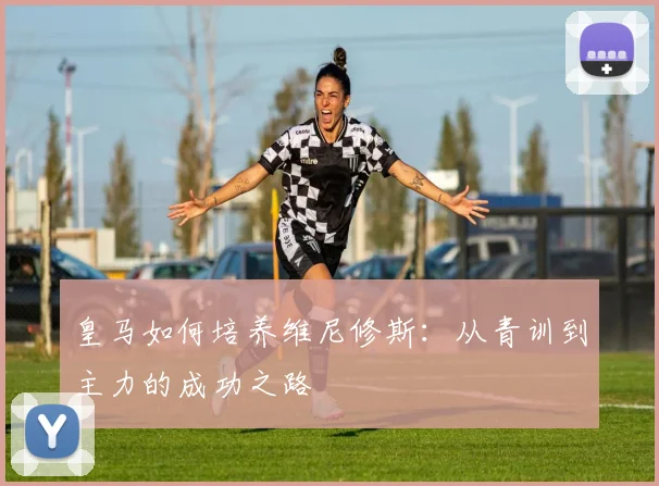 皇马如何培养维尼修斯：从青训到主力的成功之路