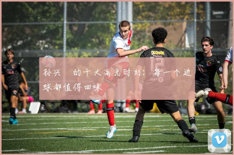 孙兴慜的十大高光时刻：每一个进球都值得回味