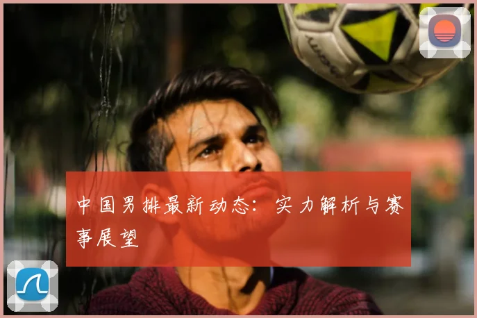 中国男排最新动态：实力解析与赛事展望