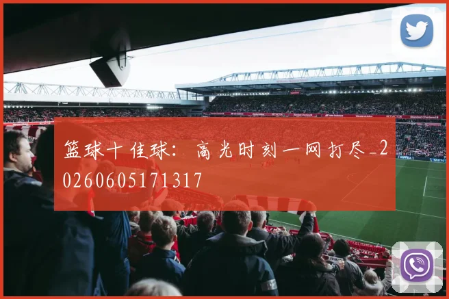 篮球十佳球：高光时刻一网打尽_20260605171317