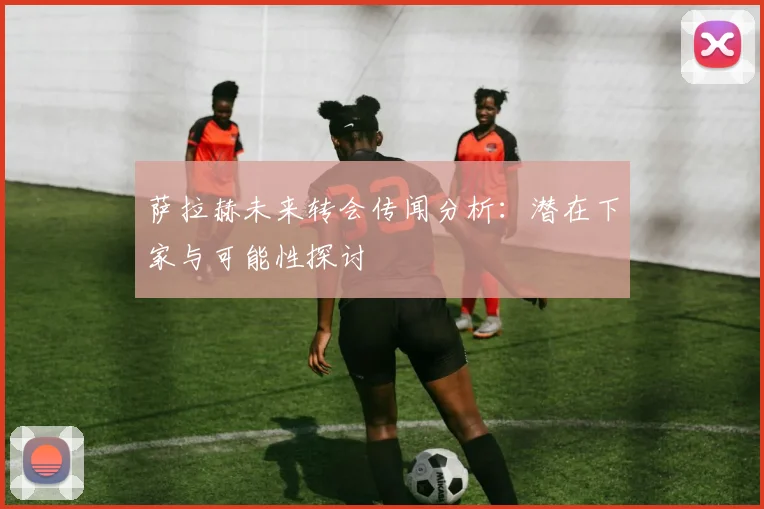 萨拉赫未来转会传闻分析：潜在下家与可能性探讨