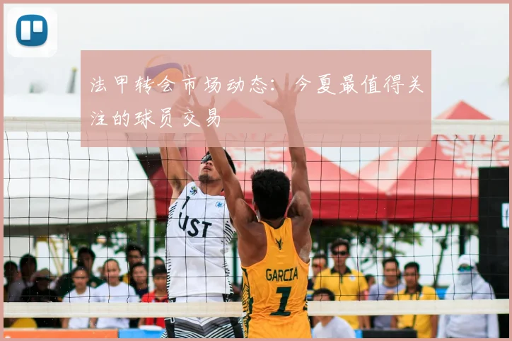 法甲转会市场动态：今夏最值得关注的球员交易