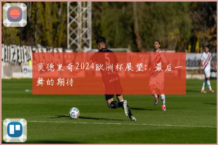 莫德里奇2024欧洲杯展望:最后一舞的期待