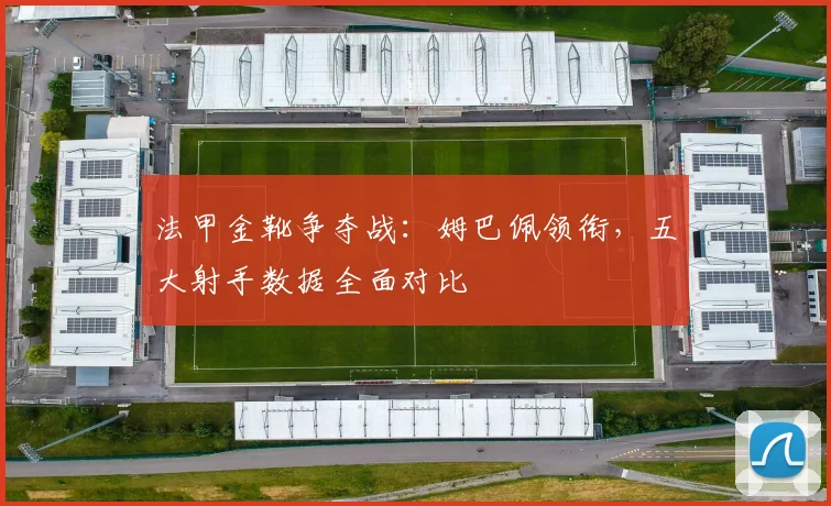 法甲金靴争夺战：姆巴佩领衔，五大射手数据全面对比