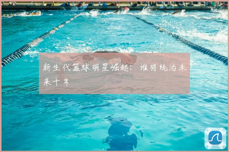 新生代篮球明星崛起：谁将统治未来十年