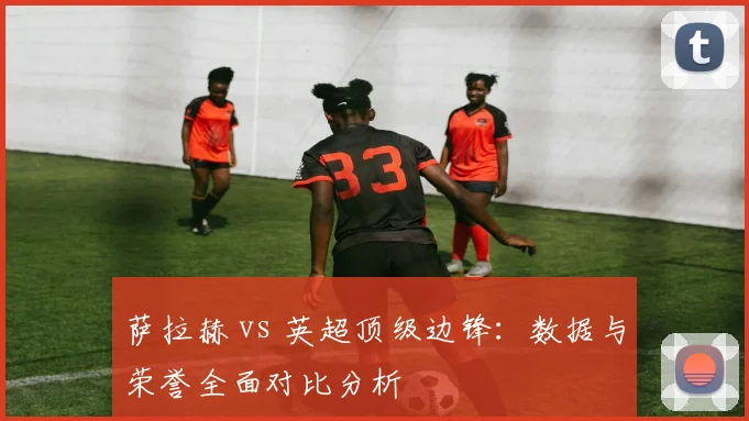 萨拉赫 vs 英超顶级边锋：数据与荣誉全面对比分析