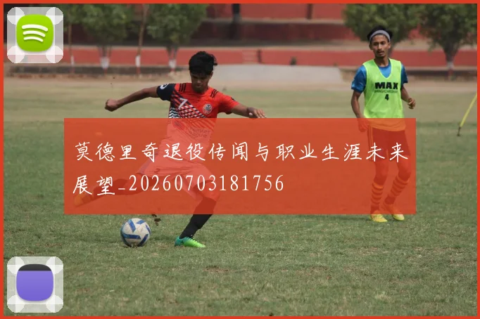 莫德里奇退役传闻与职业生涯未来展望_20260703181756