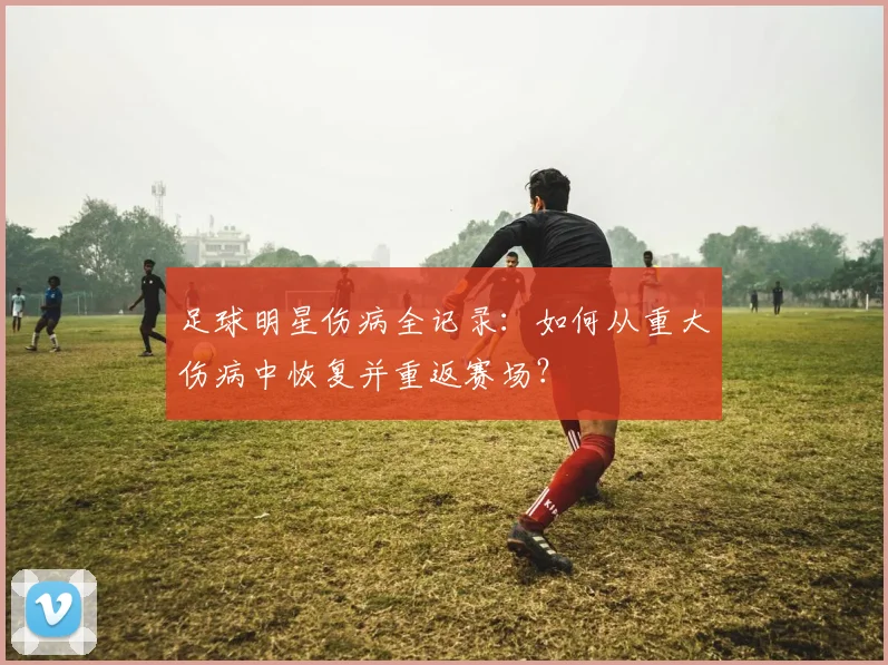 足球明星伤病全记录：如何从重大伤病中恢复并重返赛场？