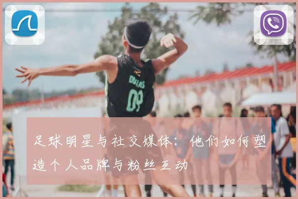 足球明星与社交媒体：他们如何塑造个人品牌与粉丝互动