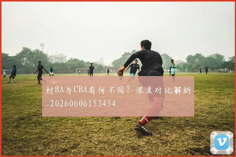 村BA与CBA有何不同？深度对比解析_20260606153454