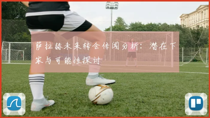 萨拉赫未来转会传闻分析：潜在下家与可能性探讨