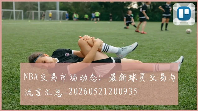 NBA交易市场动态：最新球员交易与流言汇总_20260521200935