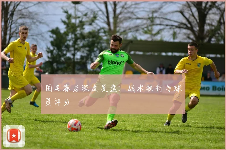 国足赛后深度复盘：战术执行与球员评分