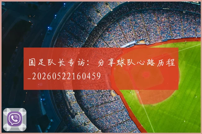国足队长专访：分享球队心路历程_20260522160459