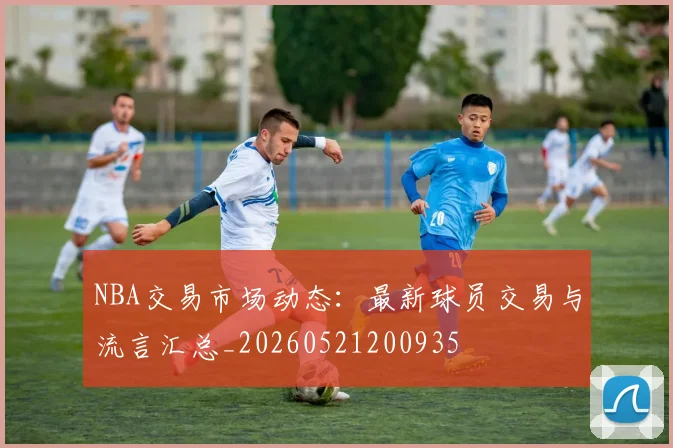 NBA交易市场动态：最新球员交易与流言汇总_20260521200935