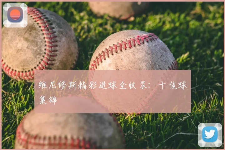 维尼修斯精彩进球全收录：十佳球集锦
