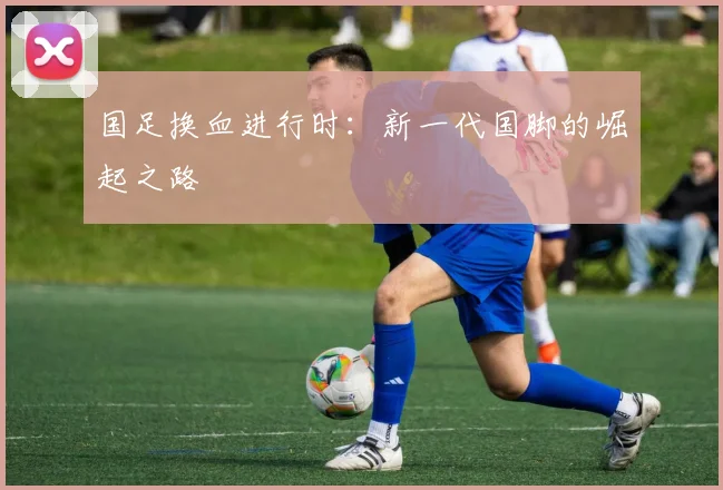 国足换血进行时：新一代国脚的崛起之路
