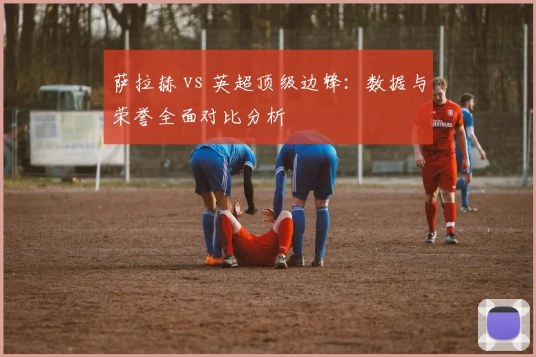 萨拉赫 vs 英超顶级边锋：数据与荣誉全面对比分析