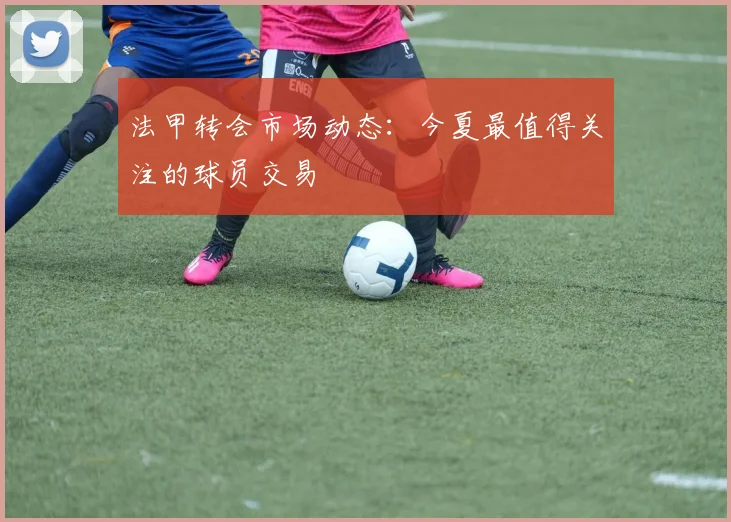 法甲转会市场动态：今夏最值得关注的球员交易
