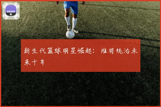 新生代篮球明星崛起：谁将统治未来十年