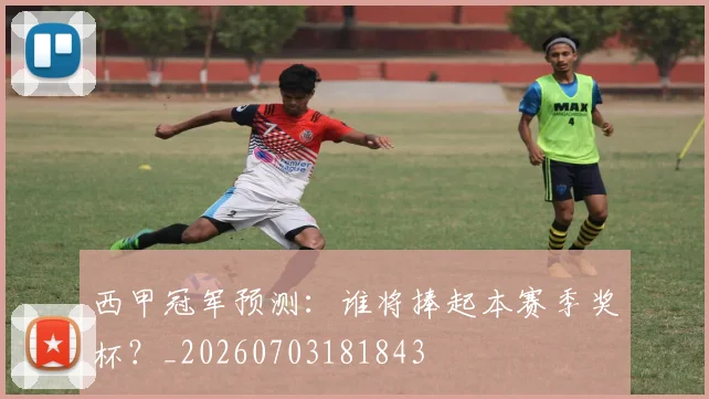 西甲冠军预测:谁将捧起本赛季奖杯?_20260703181843