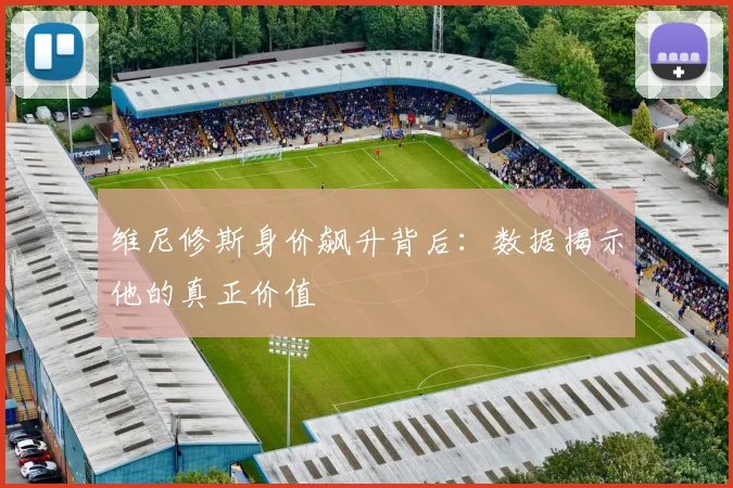维尼修斯身价飙升背后：数据揭示他的真正价值