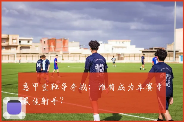 意甲金靴争夺战：谁将成为本赛季最佳射手？